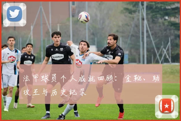 法甲球员个人成就回顾：金靴、助攻王与历史纪录