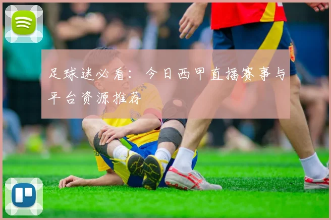 足球迷必看：今日西甲直播赛事与平台资源推荐